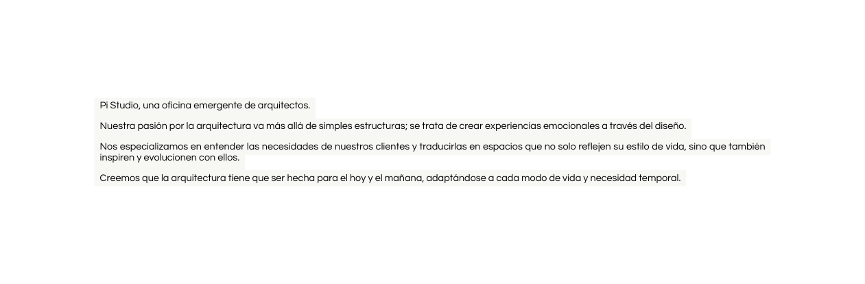 Pi Studio una oficina emergente de arquitectos Nuestra pasión por la arquitectura va más allá de simples estructuras se trata de crear experiencias emocionales a través del diseño Nos especializamos en entender las necesidades de nuestros clientes y traducirlas en espacios que no solo reflejen su estilo de vida sino que también inspiren y evolucionen con ellos Creemos que la arquitectura tiene que ser hecha para el hoy y el mañana adaptándose a cada modo de vida y necesidad temporal